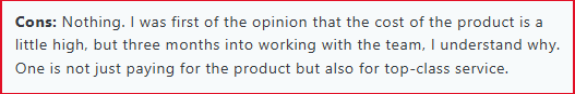 I was first of the opinion that the cost of the product is a little high, but three months into working with the team, I understand why. One is not just paying for the product but also for top-class service.