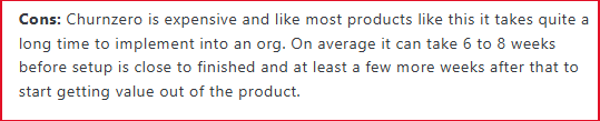 Churnzero is expensive and like most products like this it takes quite a long time to implement into an org. On average it can take 6 to 8 weeks before setup is close to finished and at least a few more weeks after that to start getting value out of the product.